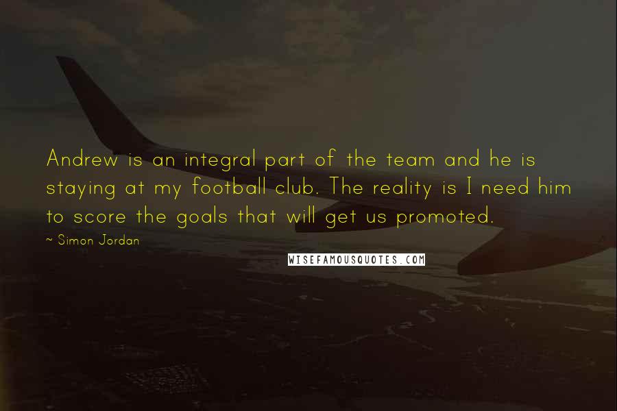 Simon Jordan Quotes: Andrew is an integral part of the team and he is staying at my football club. The reality is I need him to score the goals that will get us promoted.