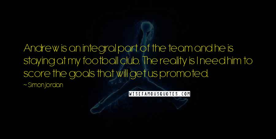 Simon Jordan Quotes: Andrew is an integral part of the team and he is staying at my football club. The reality is I need him to score the goals that will get us promoted.