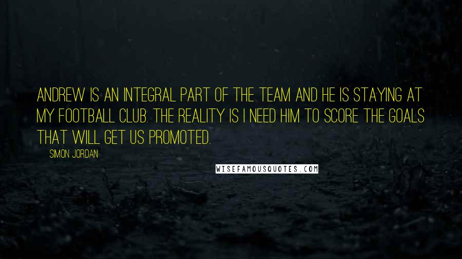 Simon Jordan Quotes: Andrew is an integral part of the team and he is staying at my football club. The reality is I need him to score the goals that will get us promoted.