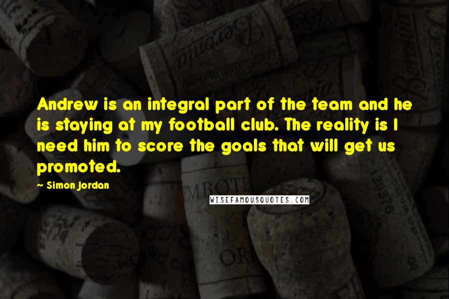 Simon Jordan Quotes: Andrew is an integral part of the team and he is staying at my football club. The reality is I need him to score the goals that will get us promoted.