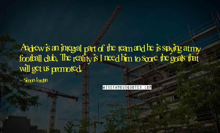 Simon Jordan Quotes: Andrew is an integral part of the team and he is staying at my football club. The reality is I need him to score the goals that will get us promoted.
