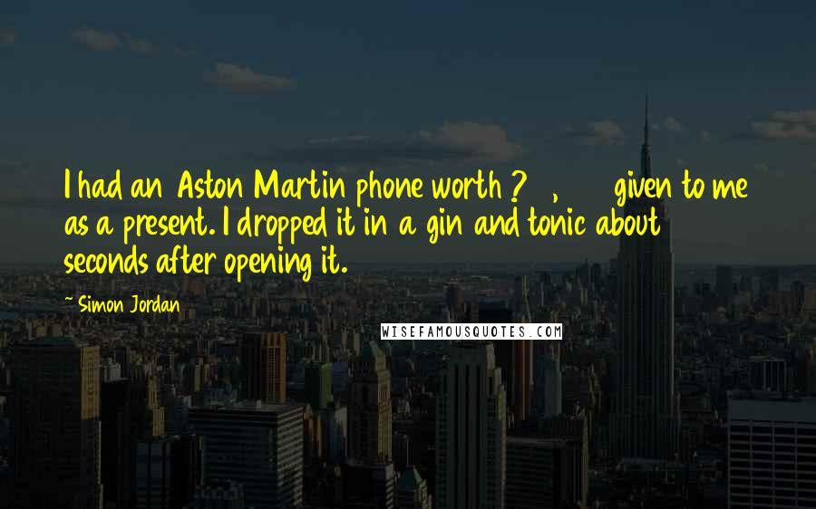 Simon Jordan Quotes: I had an Aston Martin phone worth ?15,000 given to me as a present. I dropped it in a gin and tonic about 15 seconds after opening it.