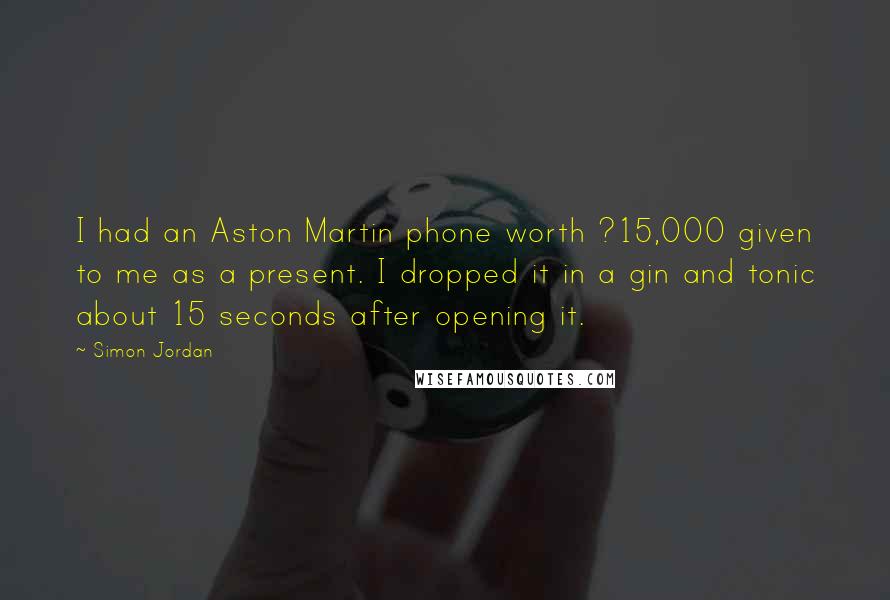 Simon Jordan Quotes: I had an Aston Martin phone worth ?15,000 given to me as a present. I dropped it in a gin and tonic about 15 seconds after opening it.