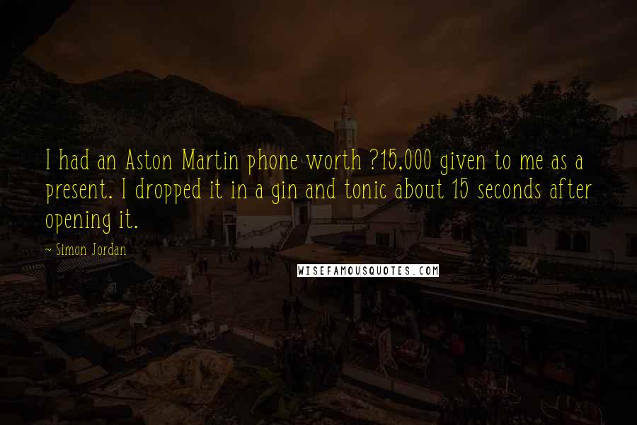 Simon Jordan Quotes: I had an Aston Martin phone worth ?15,000 given to me as a present. I dropped it in a gin and tonic about 15 seconds after opening it.