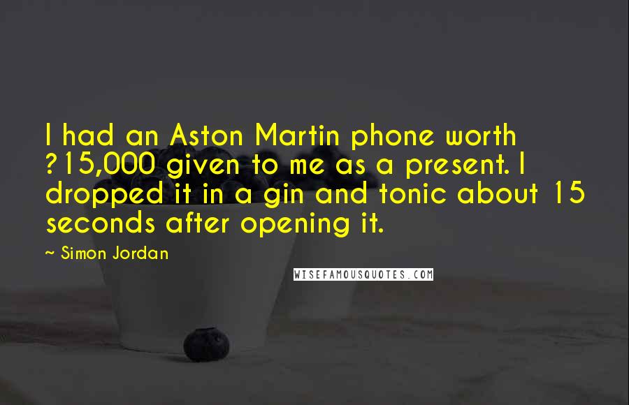 Simon Jordan Quotes: I had an Aston Martin phone worth ?15,000 given to me as a present. I dropped it in a gin and tonic about 15 seconds after opening it.