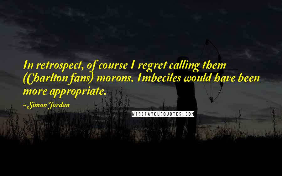 Simon Jordan Quotes: In retrospect, of course I regret calling them (Charlton fans) morons. Imbeciles would have been more appropriate.