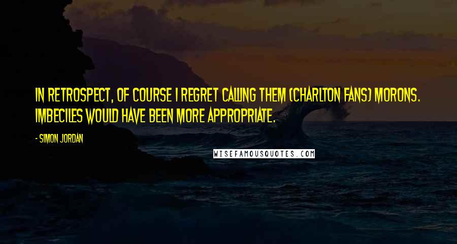Simon Jordan Quotes: In retrospect, of course I regret calling them (Charlton fans) morons. Imbeciles would have been more appropriate.