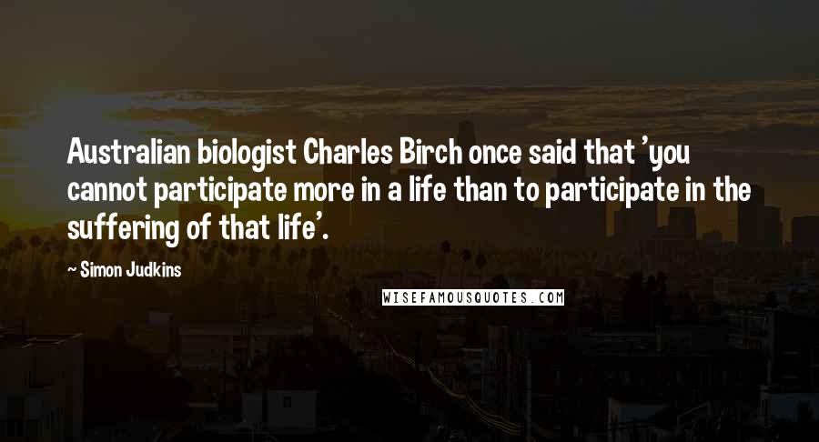 Simon Judkins Quotes: Australian biologist Charles Birch once said that 'you cannot participate more in a life than to participate in the suffering of that life'.