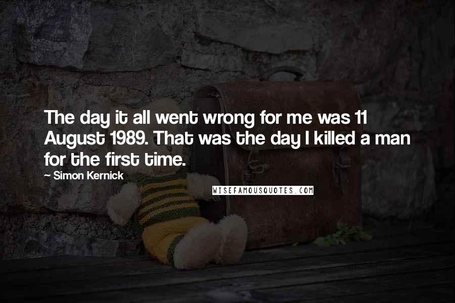 Simon Kernick Quotes: The day it all went wrong for me was 11 August 1989. That was the day I killed a man for the first time.