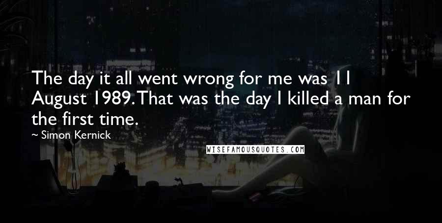 Simon Kernick Quotes: The day it all went wrong for me was 11 August 1989. That was the day I killed a man for the first time.