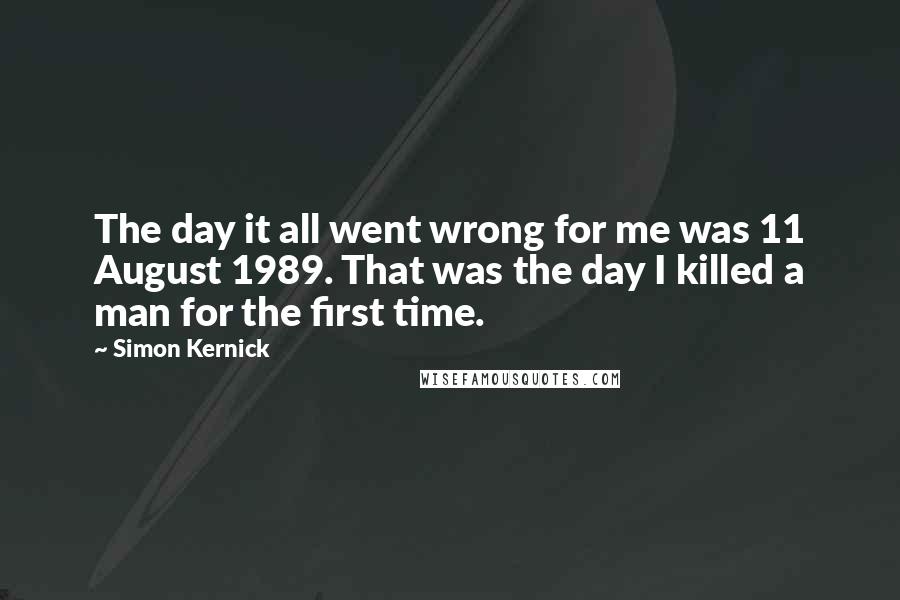 Simon Kernick Quotes: The day it all went wrong for me was 11 August 1989. That was the day I killed a man for the first time.