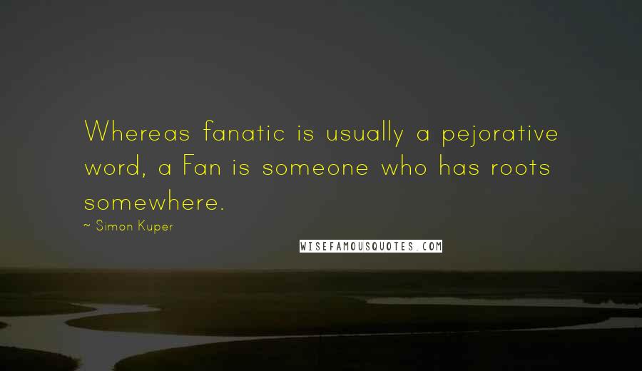 Simon Kuper Quotes: Whereas fanatic is usually a pejorative word, a Fan is someone who has roots somewhere.