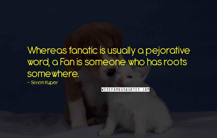 Simon Kuper Quotes: Whereas fanatic is usually a pejorative word, a Fan is someone who has roots somewhere.