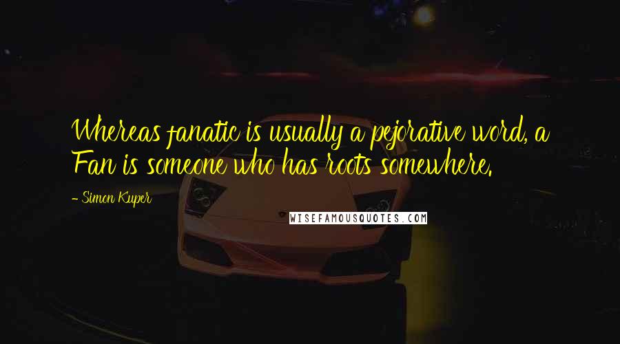 Simon Kuper Quotes: Whereas fanatic is usually a pejorative word, a Fan is someone who has roots somewhere.