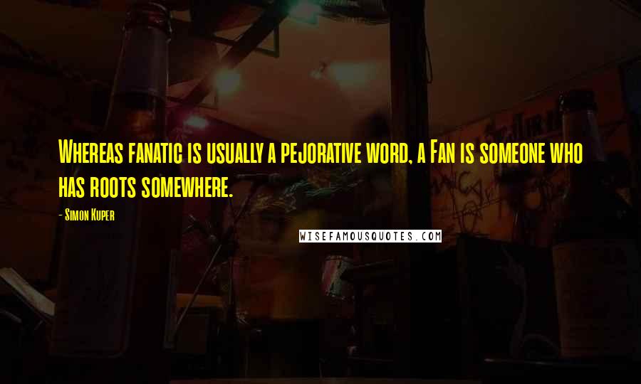 Simon Kuper Quotes: Whereas fanatic is usually a pejorative word, a Fan is someone who has roots somewhere.