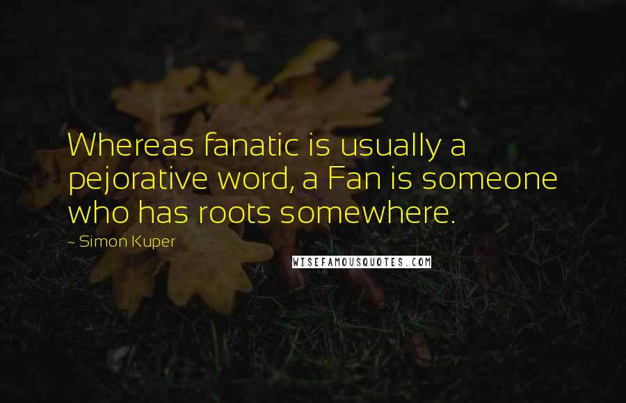 Simon Kuper Quotes: Whereas fanatic is usually a pejorative word, a Fan is someone who has roots somewhere.