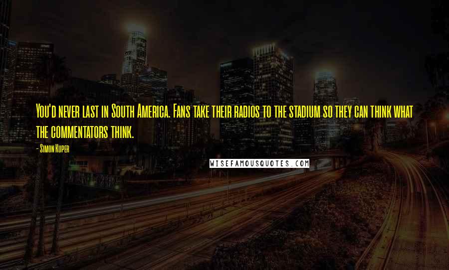 Simon Kuper Quotes: You'd never last in South America. Fans take their radios to the stadium so they can think what the commentators think.