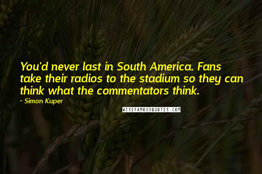 Simon Kuper Quotes: You'd never last in South America. Fans take their radios to the stadium so they can think what the commentators think.