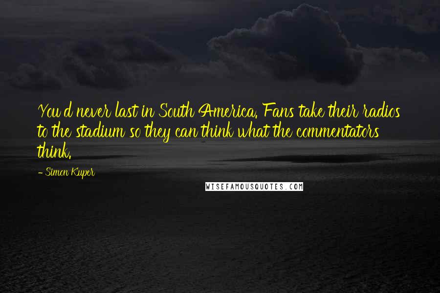 Simon Kuper Quotes: You'd never last in South America. Fans take their radios to the stadium so they can think what the commentators think.