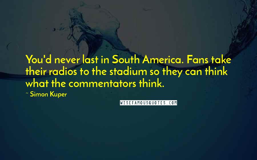 Simon Kuper Quotes: You'd never last in South America. Fans take their radios to the stadium so they can think what the commentators think.