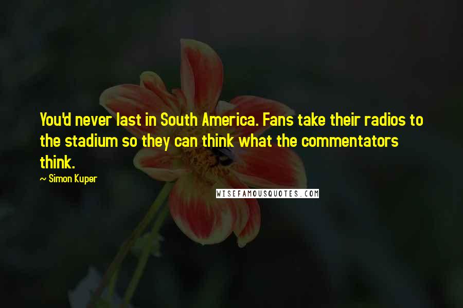 Simon Kuper Quotes: You'd never last in South America. Fans take their radios to the stadium so they can think what the commentators think.