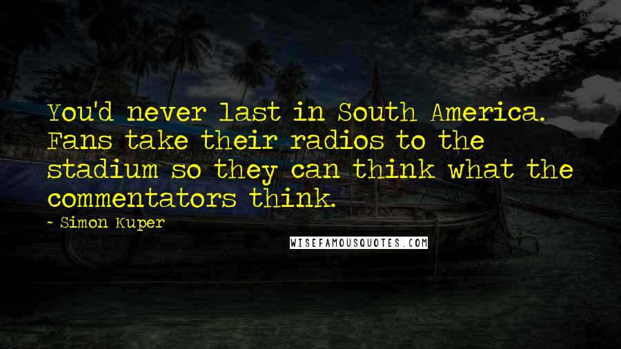 Simon Kuper Quotes: You'd never last in South America. Fans take their radios to the stadium so they can think what the commentators think.