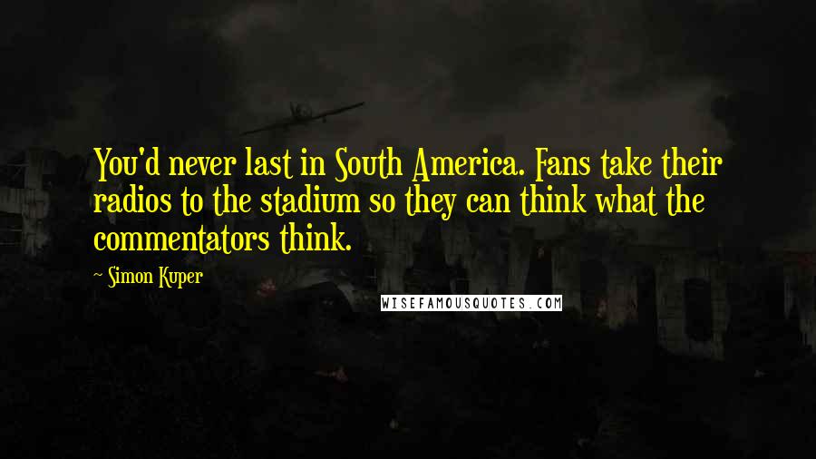 Simon Kuper Quotes: You'd never last in South America. Fans take their radios to the stadium so they can think what the commentators think.