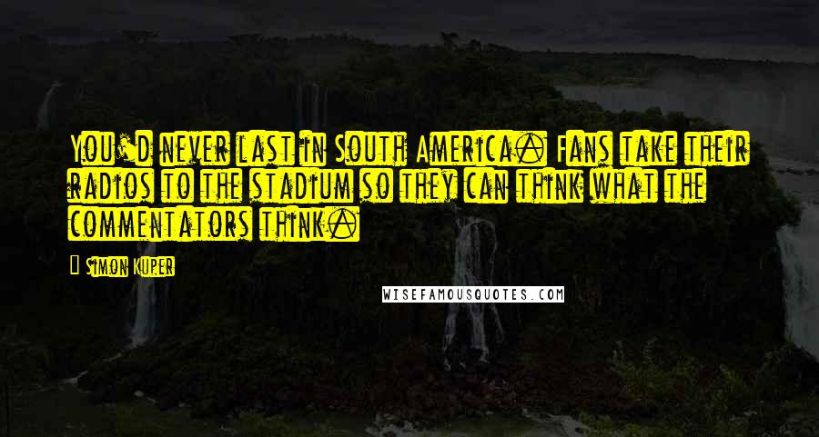 Simon Kuper Quotes: You'd never last in South America. Fans take their radios to the stadium so they can think what the commentators think.