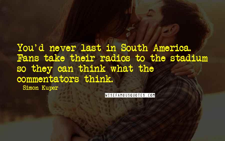 Simon Kuper Quotes: You'd never last in South America. Fans take their radios to the stadium so they can think what the commentators think.