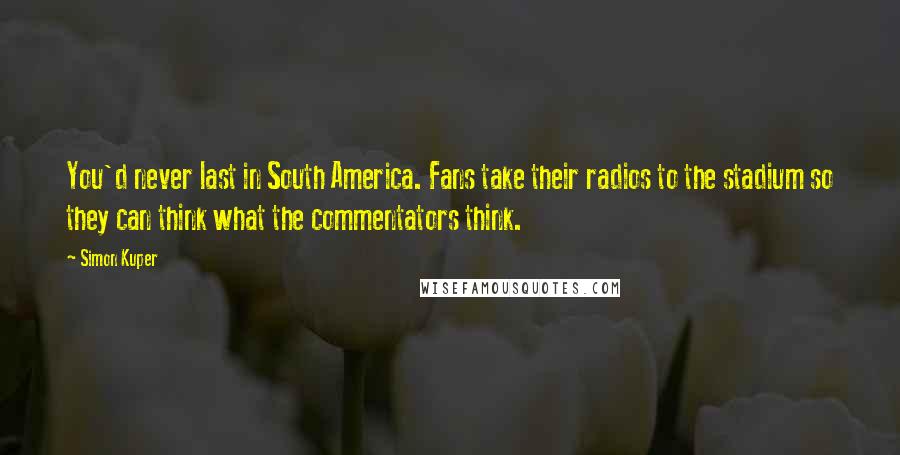 Simon Kuper Quotes: You'd never last in South America. Fans take their radios to the stadium so they can think what the commentators think.