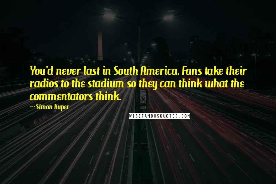 Simon Kuper Quotes: You'd never last in South America. Fans take their radios to the stadium so they can think what the commentators think.