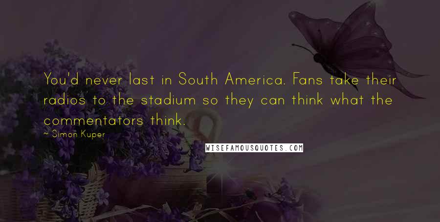 Simon Kuper Quotes: You'd never last in South America. Fans take their radios to the stadium so they can think what the commentators think.