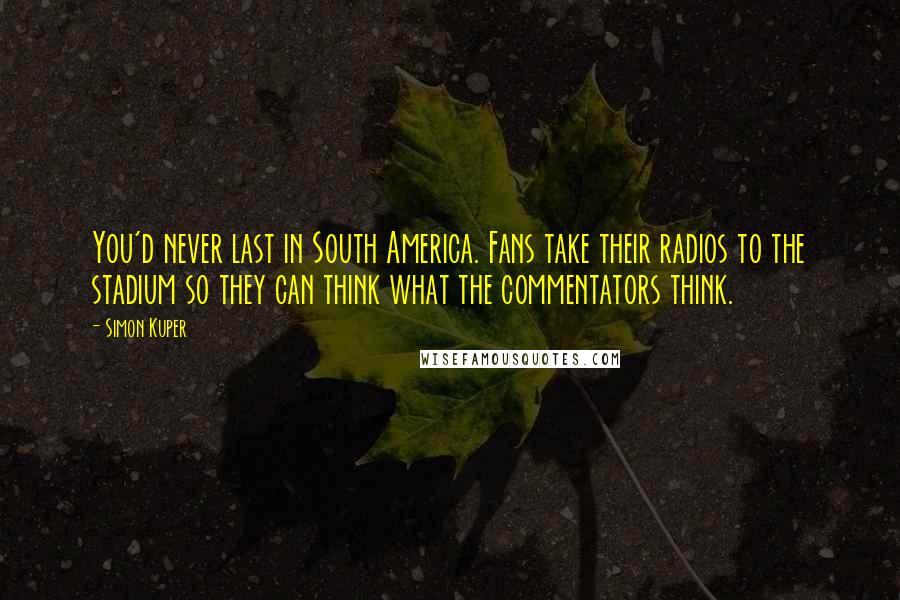 Simon Kuper Quotes: You'd never last in South America. Fans take their radios to the stadium so they can think what the commentators think.