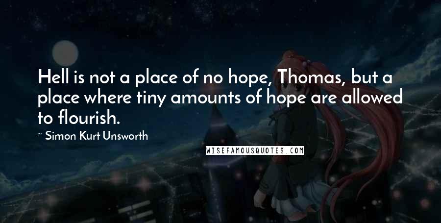 Simon Kurt Unsworth Quotes: Hell is not a place of no hope, Thomas, but a place where tiny amounts of hope are allowed to flourish.