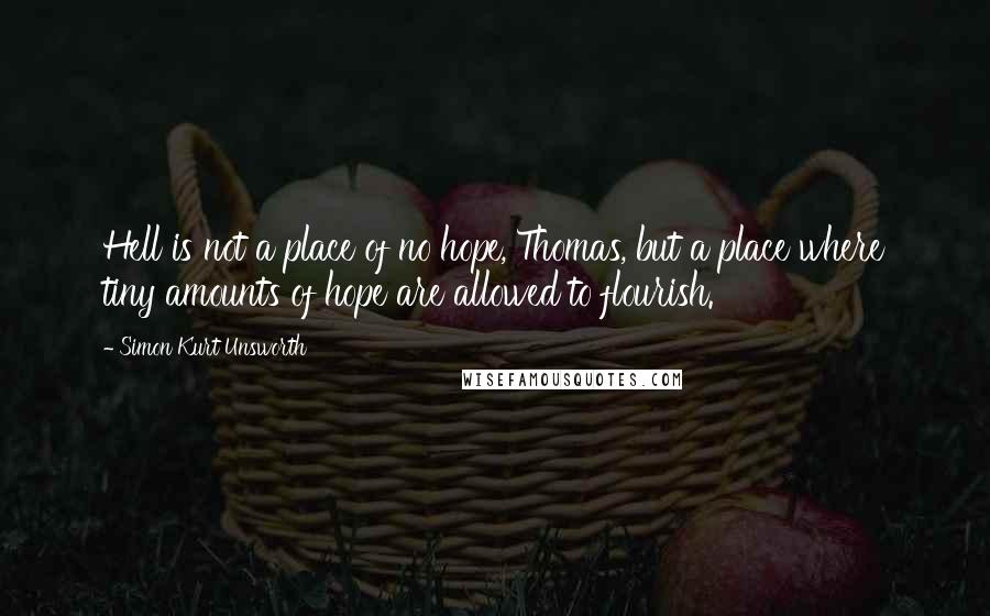 Simon Kurt Unsworth Quotes: Hell is not a place of no hope, Thomas, but a place where tiny amounts of hope are allowed to flourish.