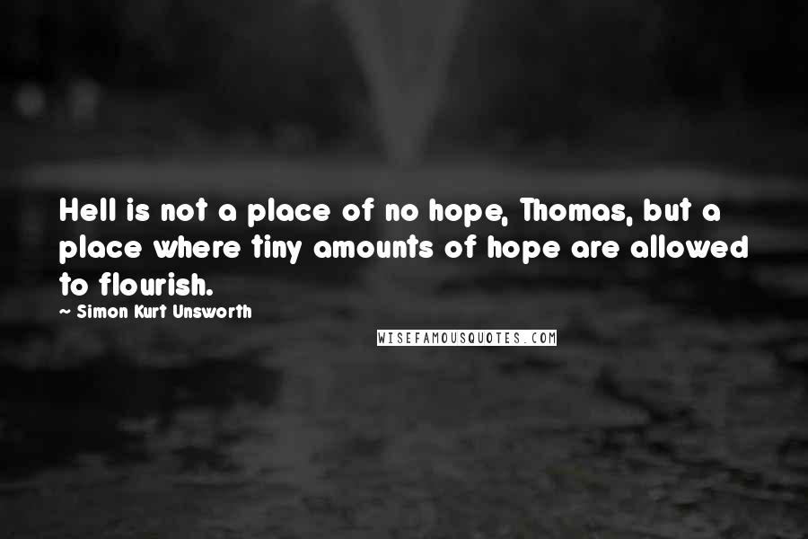 Simon Kurt Unsworth Quotes: Hell is not a place of no hope, Thomas, but a place where tiny amounts of hope are allowed to flourish.