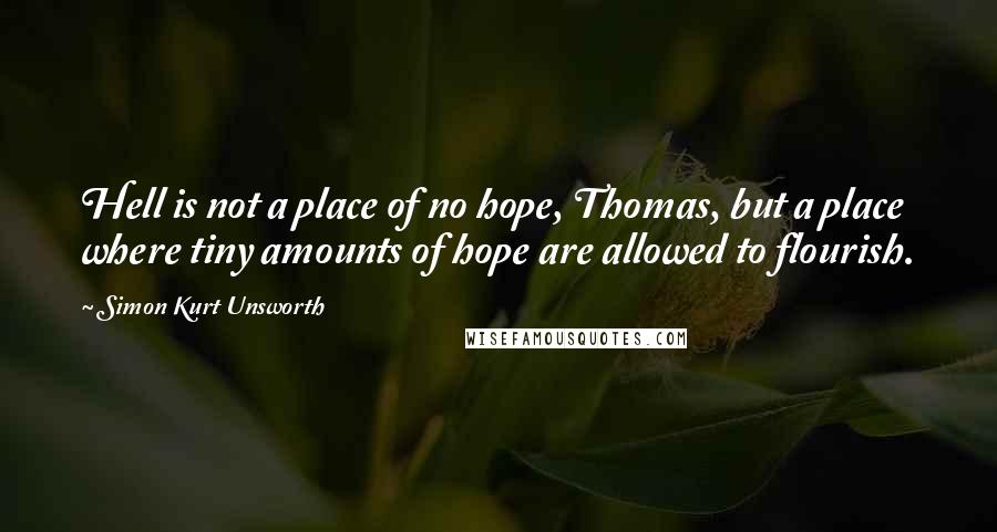 Simon Kurt Unsworth Quotes: Hell is not a place of no hope, Thomas, but a place where tiny amounts of hope are allowed to flourish.