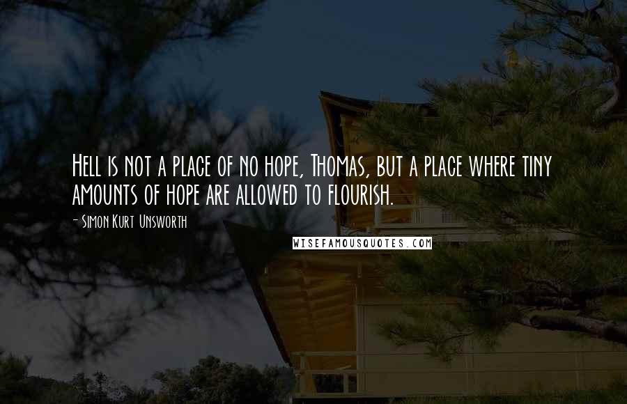 Simon Kurt Unsworth Quotes: Hell is not a place of no hope, Thomas, but a place where tiny amounts of hope are allowed to flourish.