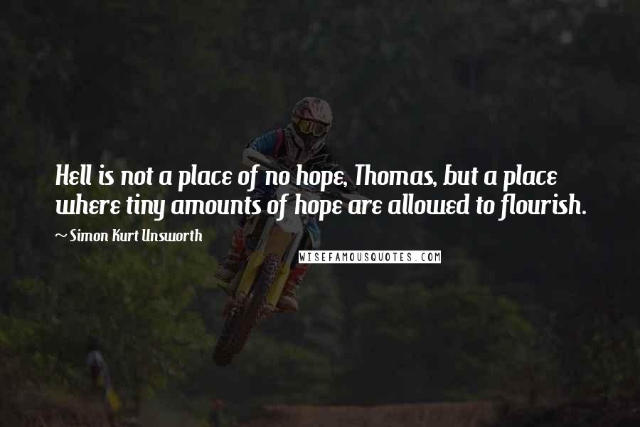 Simon Kurt Unsworth Quotes: Hell is not a place of no hope, Thomas, but a place where tiny amounts of hope are allowed to flourish.