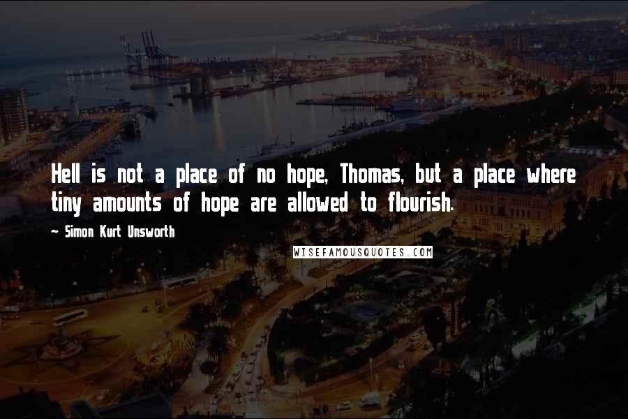 Simon Kurt Unsworth Quotes: Hell is not a place of no hope, Thomas, but a place where tiny amounts of hope are allowed to flourish.