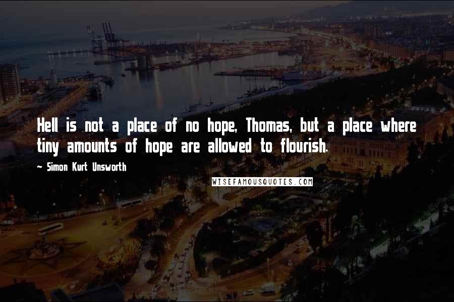 Simon Kurt Unsworth Quotes: Hell is not a place of no hope, Thomas, but a place where tiny amounts of hope are allowed to flourish.