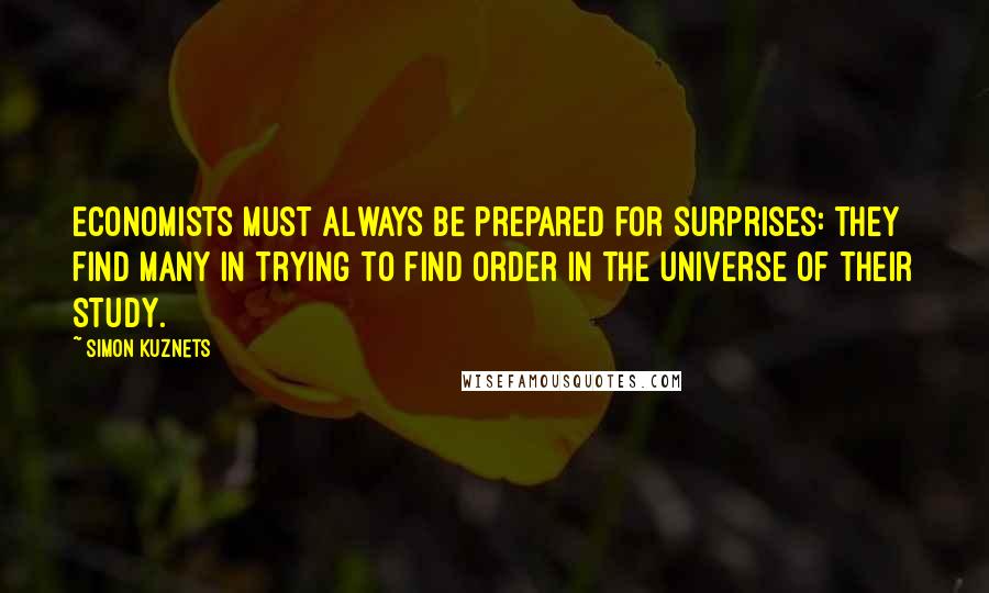 Simon Kuznets Quotes: Economists must always be prepared for surprises: they find many in trying to find order in the universe of their study.
