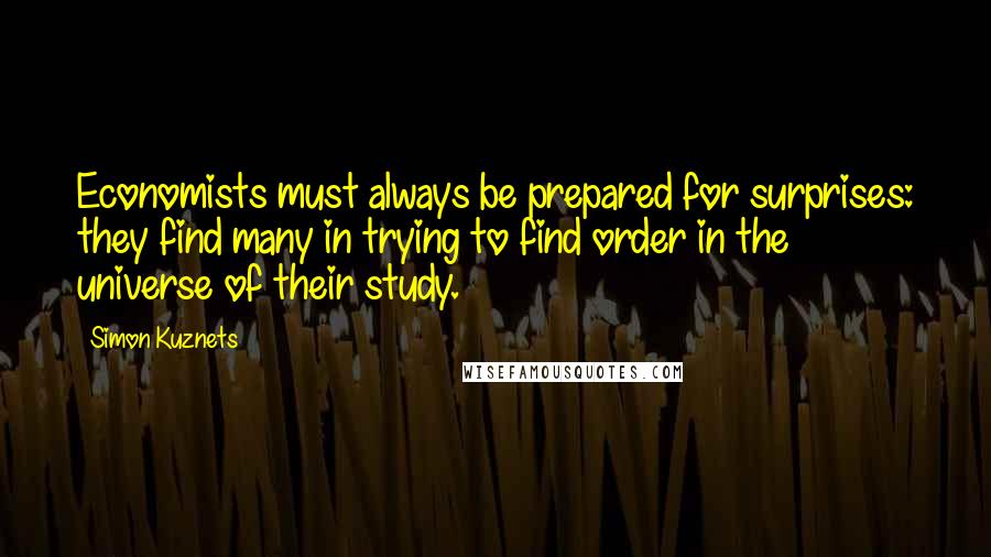 Simon Kuznets Quotes: Economists must always be prepared for surprises: they find many in trying to find order in the universe of their study.