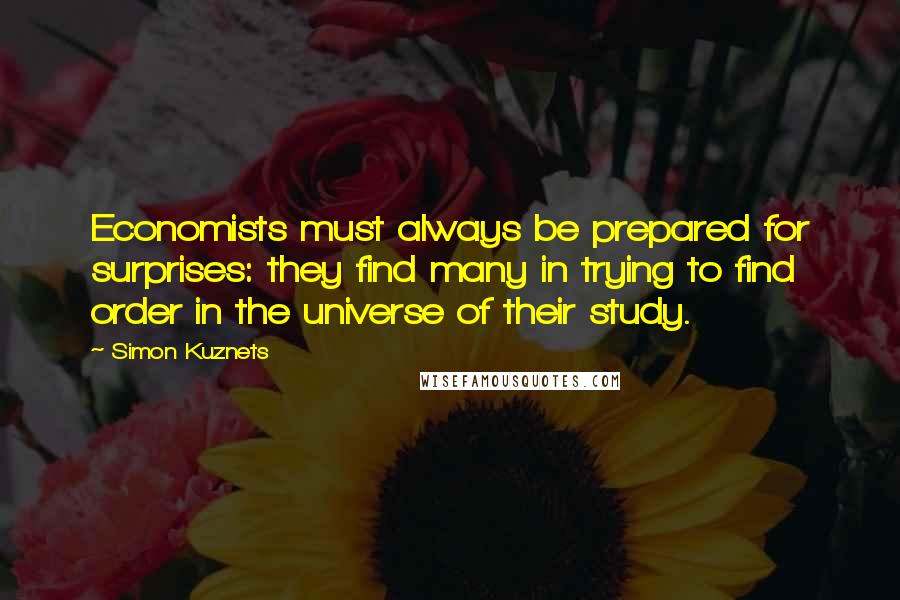 Simon Kuznets Quotes: Economists must always be prepared for surprises: they find many in trying to find order in the universe of their study.