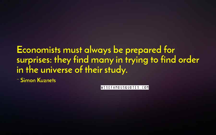 Simon Kuznets Quotes: Economists must always be prepared for surprises: they find many in trying to find order in the universe of their study.