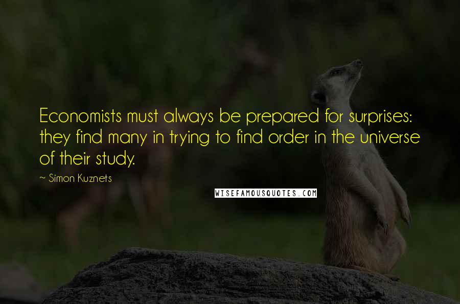 Simon Kuznets Quotes: Economists must always be prepared for surprises: they find many in trying to find order in the universe of their study.