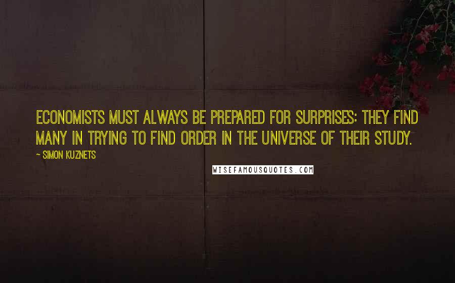 Simon Kuznets Quotes: Economists must always be prepared for surprises: they find many in trying to find order in the universe of their study.