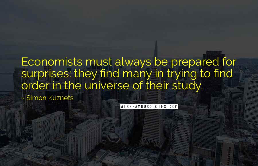 Simon Kuznets Quotes: Economists must always be prepared for surprises: they find many in trying to find order in the universe of their study.