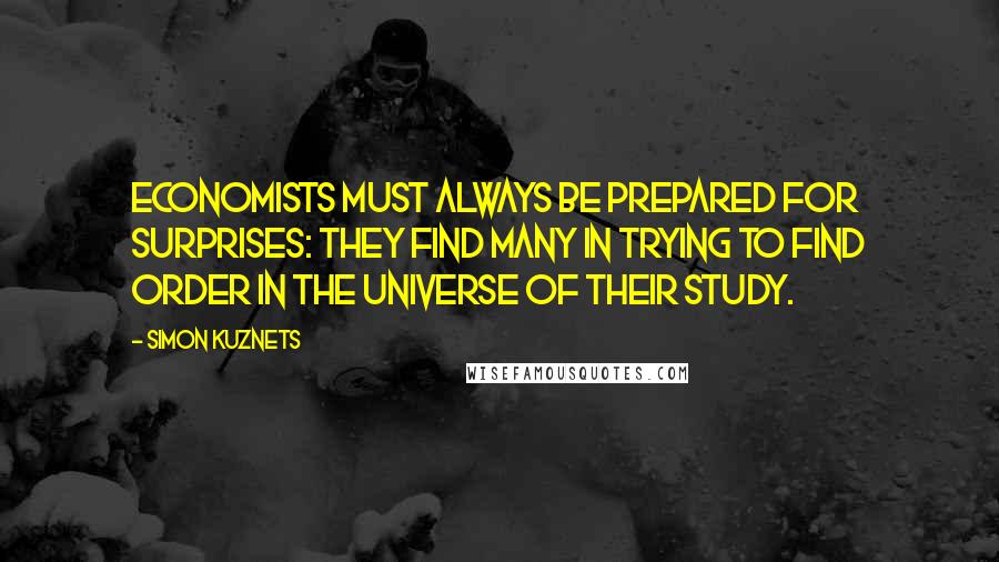 Simon Kuznets Quotes: Economists must always be prepared for surprises: they find many in trying to find order in the universe of their study.