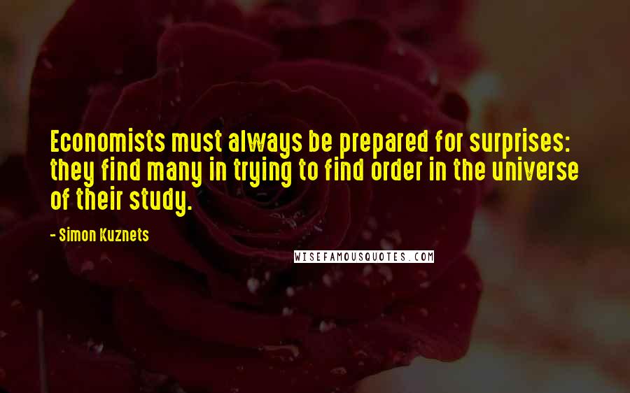Simon Kuznets Quotes: Economists must always be prepared for surprises: they find many in trying to find order in the universe of their study.